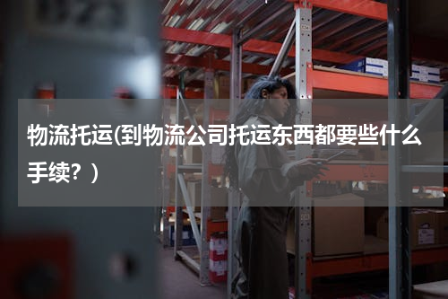 物流托运(到物流公司托运东西都要些什么手续？)