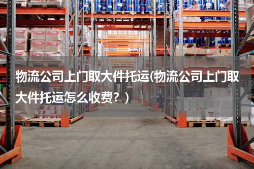 物流公司上门取大件托运(物流公司上门取大件托运怎么收费？)