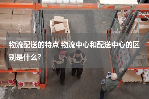 物流配送的特点 物流中心和配送中心的区别是什么?