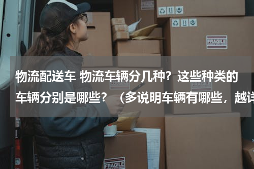 物流配送车 物流车辆分几种？这些种类的车辆分别是哪些？（多说明车辆有哪些，越详细越好）