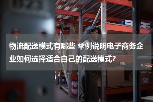 物流配送模式有哪些 举例说明电子商务企业如何选择适合自己的配送模式？