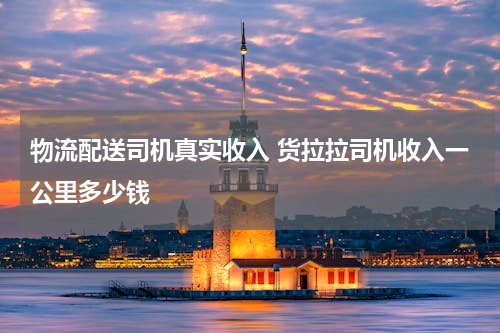 物流配送司机真实收入 货拉拉司机收入一公里多少钱