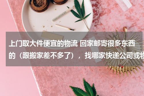 上门取大件便宜的物流 回家邮寄很多东西的（跟搬家差不多了），找哪家快递公司或物流比较便宜，当然得上门收货。谢谢各位大神支