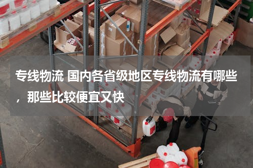 专线物流 国内各省级地区专线物流有哪些，那些比较便宜又快