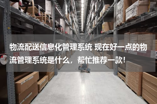 物流配送信息化管理系统 现在好一点的物流管理系统是什么，帮忙推荐一款！