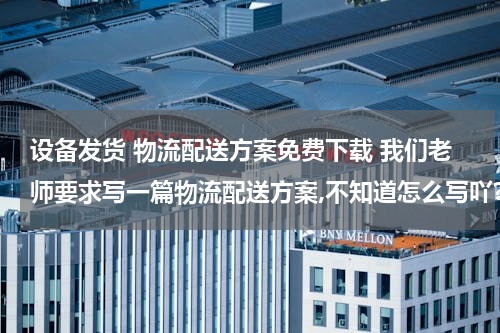 设备发货 物流配送方案免费下载 我们老师要求写一篇物流配送方案,不知道怎么写吖?有谁知道的帮忙给我写一下,或者告诉我写方案的格式?