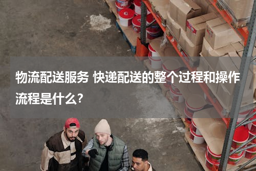 物流配送服务 快递配送的整个过程和操作流程是什么？
