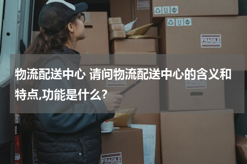 物流配送中心 请问物流配送中心的含义和特点,功能是什么？
