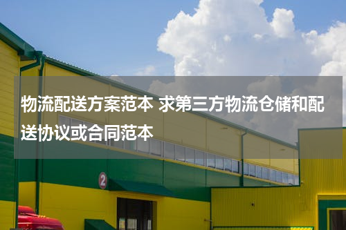物流配送方案范本 求第三方物流仓储和配送协议或合同范本