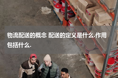 物流配送的概念 配送的定义是什么.作用包括什么.