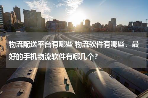 物流配送平台有哪些 物流软件有哪些，最好的手机物流软件有哪几个？