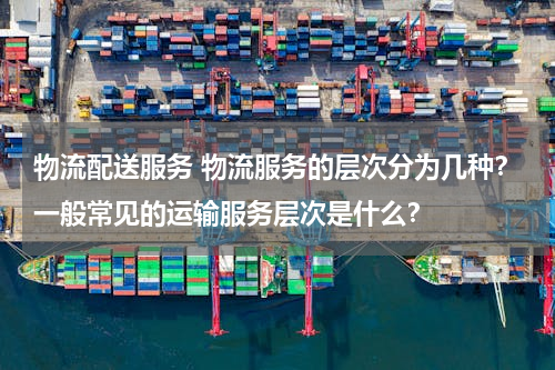 物流配送服务 物流服务的层次分为几种？一般常见的运输服务层次是什么？