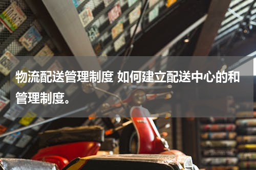 物流配送管理制度 如何建立配送中心的和管理制度。