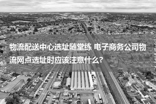 物流配送中心选址随堂练 电子商务公司物流网点选址时应该注意什么?