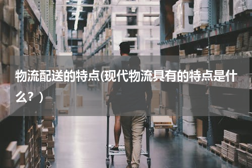 物流配送的特点(现代物流具有的特点是什么？)