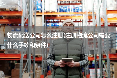 物流配送公司怎么注册(注册物流公司需要什么手续和条件)