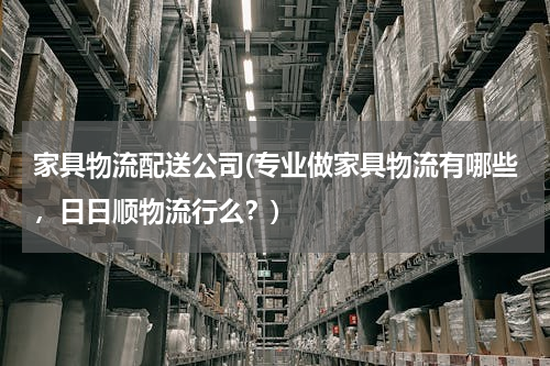 家具物流配送公司(专业做家具物流有哪些，日日顺物流行么？)