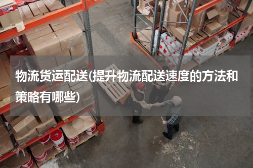 物流货运配送(提升物流配送速度的方法和策略有哪些)