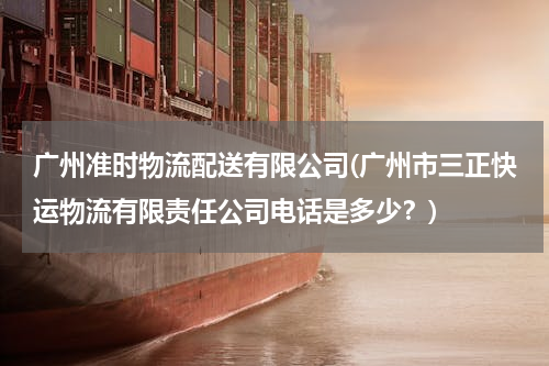 广州准时物流配送有限公司(广州市三正快运物流有限责任公司电话是多少？)