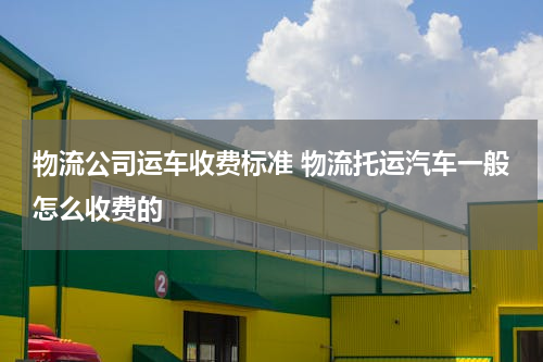 物流公司运车收费标准 物流托运汽车一般怎么收费的