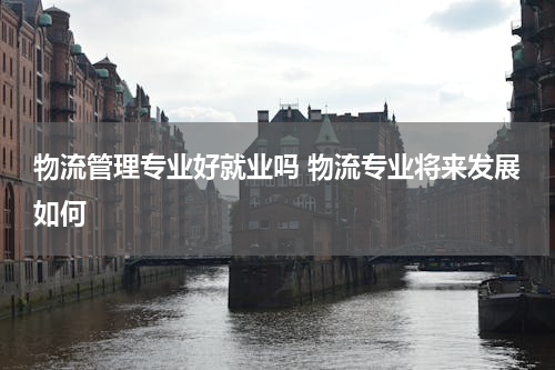 物流管理专业好就业吗 物流专业将来发展如何