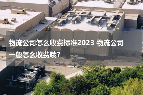 物流公司怎么收费标准2023 物流公司一般怎么收费哦？