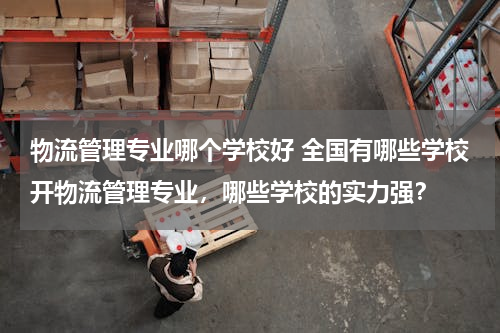 物流管理专业哪个学校好 全国有哪些学校开物流管理专业，哪些学校的实力强？