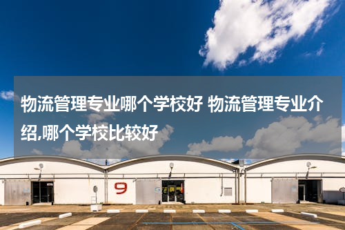 物流管理专业哪个学校好 物流管理专业介绍,哪个学校比较好