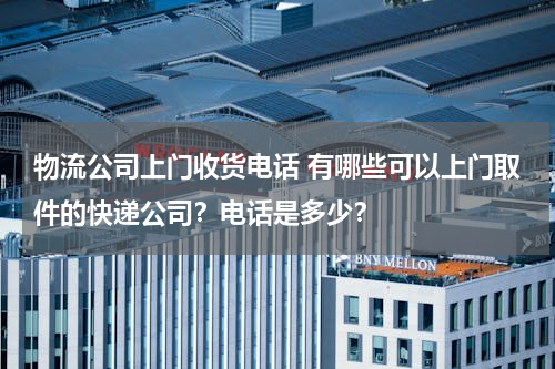 物流公司上门收货电话 有哪些可以上门取件的快递公司？电话是多少？