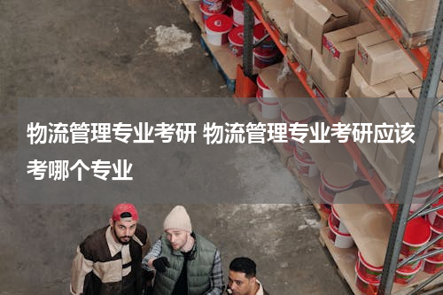 物流管理专业考研 物流管理专业考研应该考哪个专业