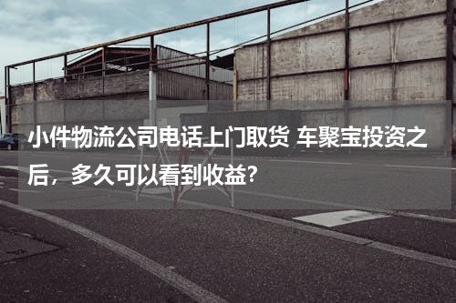 小件物流公司电话上门取货 车聚宝投资之后，多久可以看到收益？