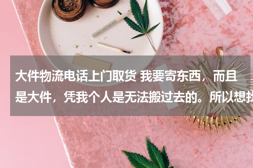 大件物流电话上门取货 我要寄东西，而且是大件，凭我个人是无法搬过去的。所以想找一家可以上门取件的物流。知道的告诉我吧。谢谢啦、