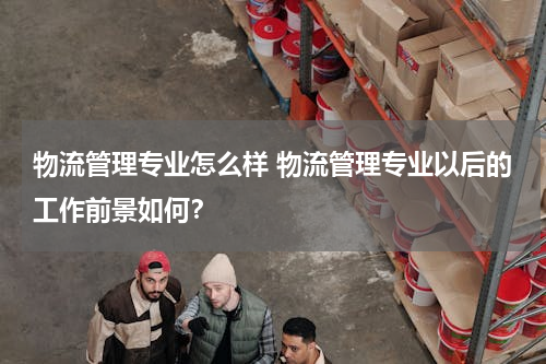 物流管理专业怎么样 物流管理专业以后的工作前景如何？