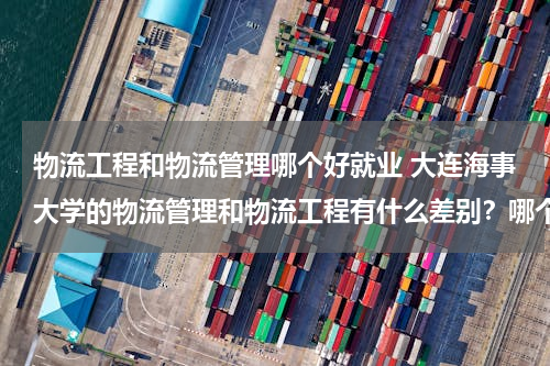 物流工程和物流管理哪个好就业 大连海事大学的物流管理和物流工程有什么差别？哪个好