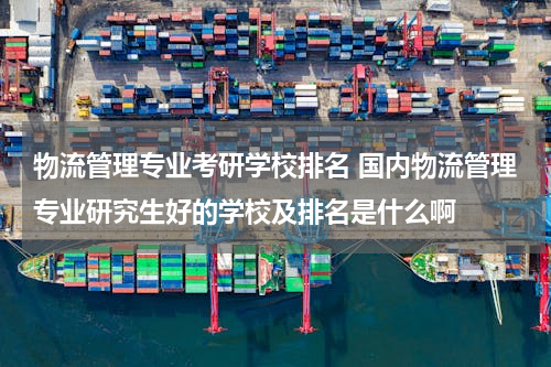 物流管理专业考研学校排名 国内物流管理专业研究生好的学校及排名是什么啊