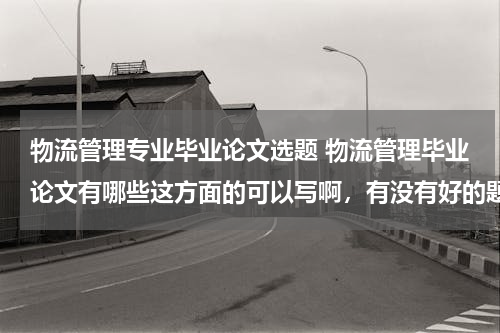 物流管理专业毕业论文选题 物流管理毕业论文有哪些这方面的可以写啊，有没有好的题目可以推荐一下啊，最好是新的，在网上查不到的