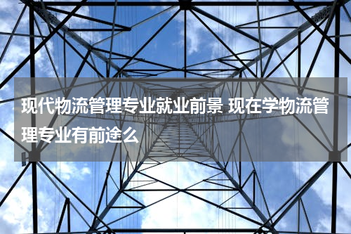 现代物流管理专业就业前景 现在学物流管理专业有前途么