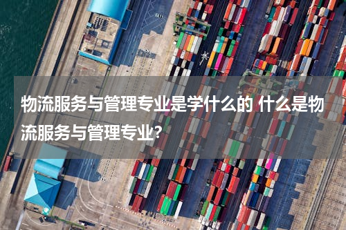 物流服务与管理专业是学什么的 什么是物流服务与管理专业？