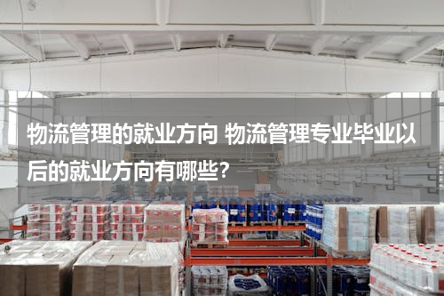 物流管理的就业方向 物流管理专业毕业以后的就业方向有哪些？