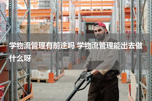 学物流管理有前途吗 学物流管理能出去做什么呀