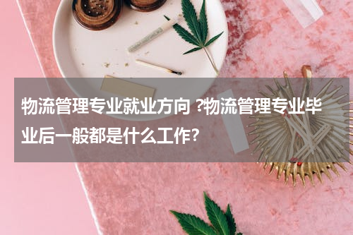 物流管理专业就业方向 ?物流管理专业毕业后一般都是什么工作？