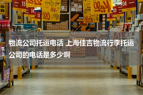 物流公司托运电话 上海佳吉物流行李托运公司的电话是多少啊