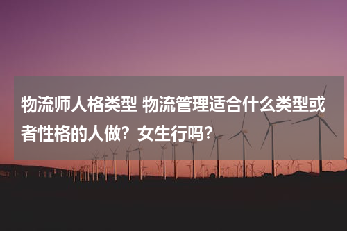 物流师人格类型 物流管理适合什么类型或者性格的人做？女生行吗？