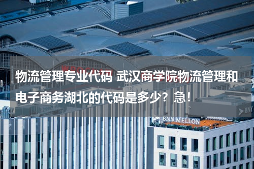 物流管理专业代码 武汉商学院物流管理和电子商务湖北的代码是多少？急！