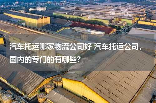 汽车托运哪家物流公司好 汽车托运公司，国内的专门的有哪些？