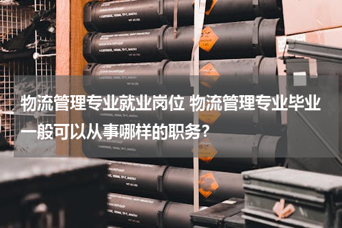 物流管理专业就业岗位 物流管理专业毕业一般可以从事哪样的职务？
