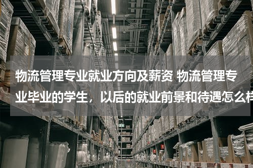 物流管理专业就业方向及薪资 物流管理专业毕业的学生，以后的就业前景和待遇怎么样？