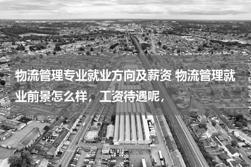 物流管理专业就业方向及薪资 物流管理就业前景怎么样，工资待遇呢，