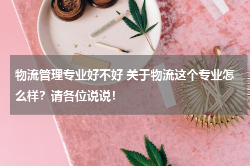 物流管理专业好不好 关于物流这个专业怎么样？请各位说说！
