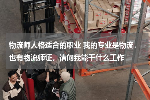 物流师人格适合的职业 我的专业是物流，也有物流师证。请问我能干什么工作